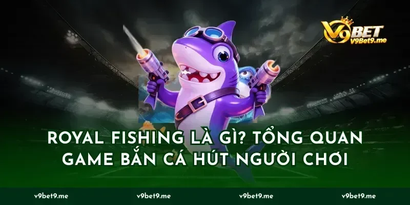 Royal Fishing Là Gì? Tổng Quan Game Bắn Cá Hút Người Chơi